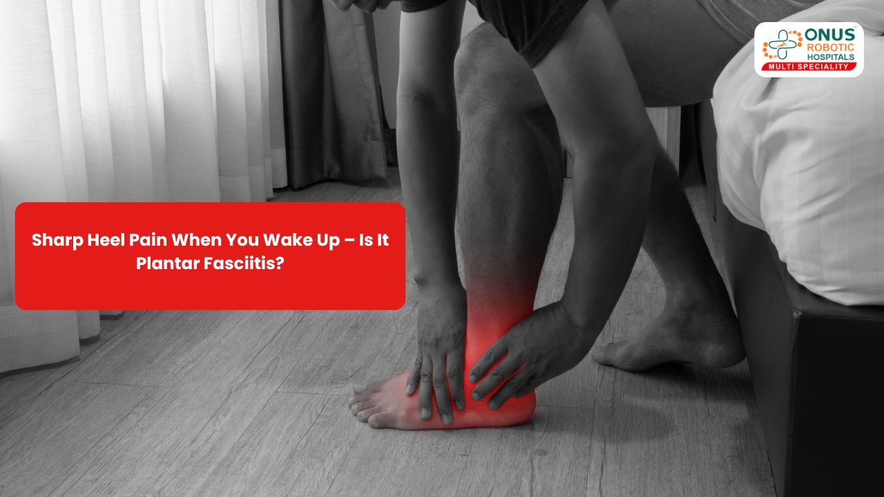 Sharp Heel Pain When You Wake Up – Is It Plantar Fasciitis? – By Dr. Balaraju Naidu, Robotic Orthopedic Surgeon, ONUS Robotic Hospitals