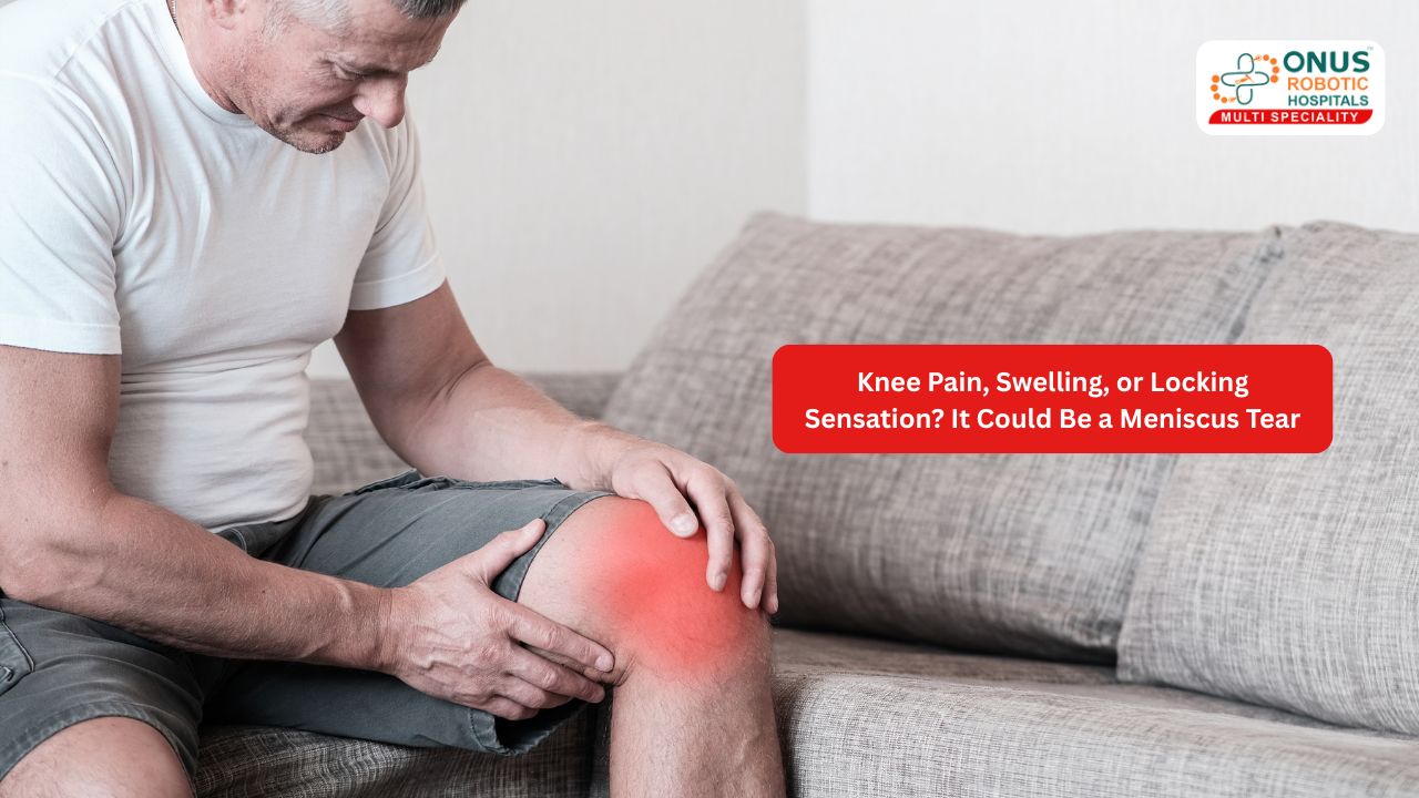 Knee Pain, Swelling, or Locking Sensation? It Could Be a Meniscus Tear- By Dr. Balaraju Naidu, Robotic Orthopedic Surgeon, ONUS Robotic Hospitals